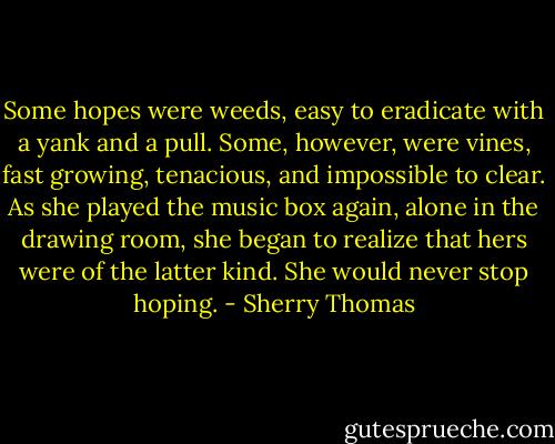 Some hopes were weeds, easy to eradicate with a yank and a pull. Some, however, were vines, fast growing, tenacious, and impossible to clear. As she played the music box again, alone in the drawing room, she began to realize that hers were of the latter kind.<br />She would never stop hoping. - Sherry Thomas