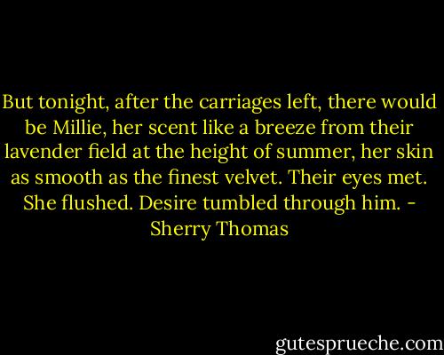 But tonight, after the carriages left, there would be Millie, her scent like a breeze from their lavender field at the height of summer, her skin as smooth as the finest velvet.<br />Their eyes met. She flushed. Desire tumbled through him. - Sherry Thomas