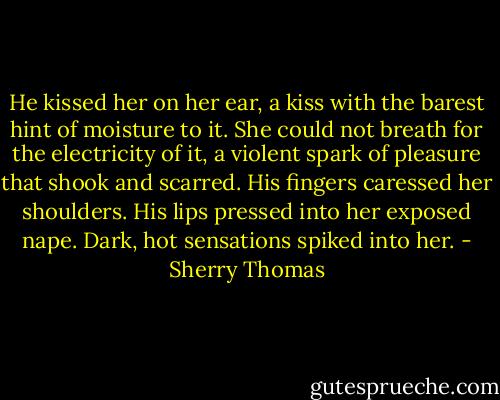He kissed her on her ear, a kiss with the barest hint of moisture to it. She could not breath for the electricity of it, a violent spark of pleasure that shook and scarred. His fingers caressed her shoulders. His lips pressed into her exposed nape. Dark, hot sensations spiked into her. - Sherry Thomas