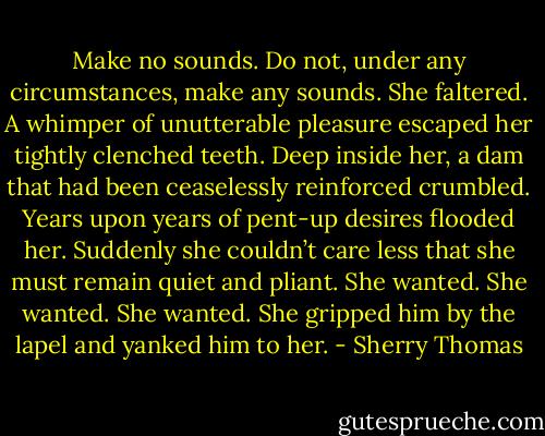 Make no sounds. Do not, under any circumstances, make any sounds.<br />She faltered. A whimper of unutterable pleasure escaped her tightly clenched teeth.<br />Deep inside her, a dam that had been ceaselessly reinforced crumbled. Years upon years of pent-up desires flooded her. Suddenly she couldn’t care less that she must remain quiet and pliant.<br />She wanted. She wanted. She wanted.<br />She gripped him by the lapel and yanked him to her. - Sherry Thomas