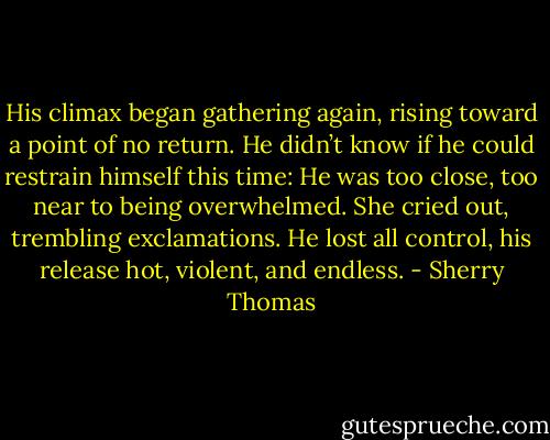 His climax began gathering again, rising toward a point of no return. He didn’t know if he could restrain himself this time: He was too close, too near to being overwhelmed.<br />She cried out, trembling exclamations.<br />He lost all control, his release hot, violent, and endless. - Sherry Thomas