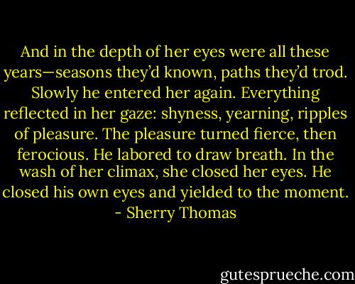 And in the depth of her eyes were all these years—seasons they’d known, paths they’d trod.<br />Slowly he entered her again. Everything reflected in her gaze: shyness, yearning, ripples of pleasure.<br />The pleasure turned fierce, then ferocious. He labored to draw breath. In the wash of her climax, she closed her eyes. He closed his own eyes and yielded to the moment. - Sherry Thomas