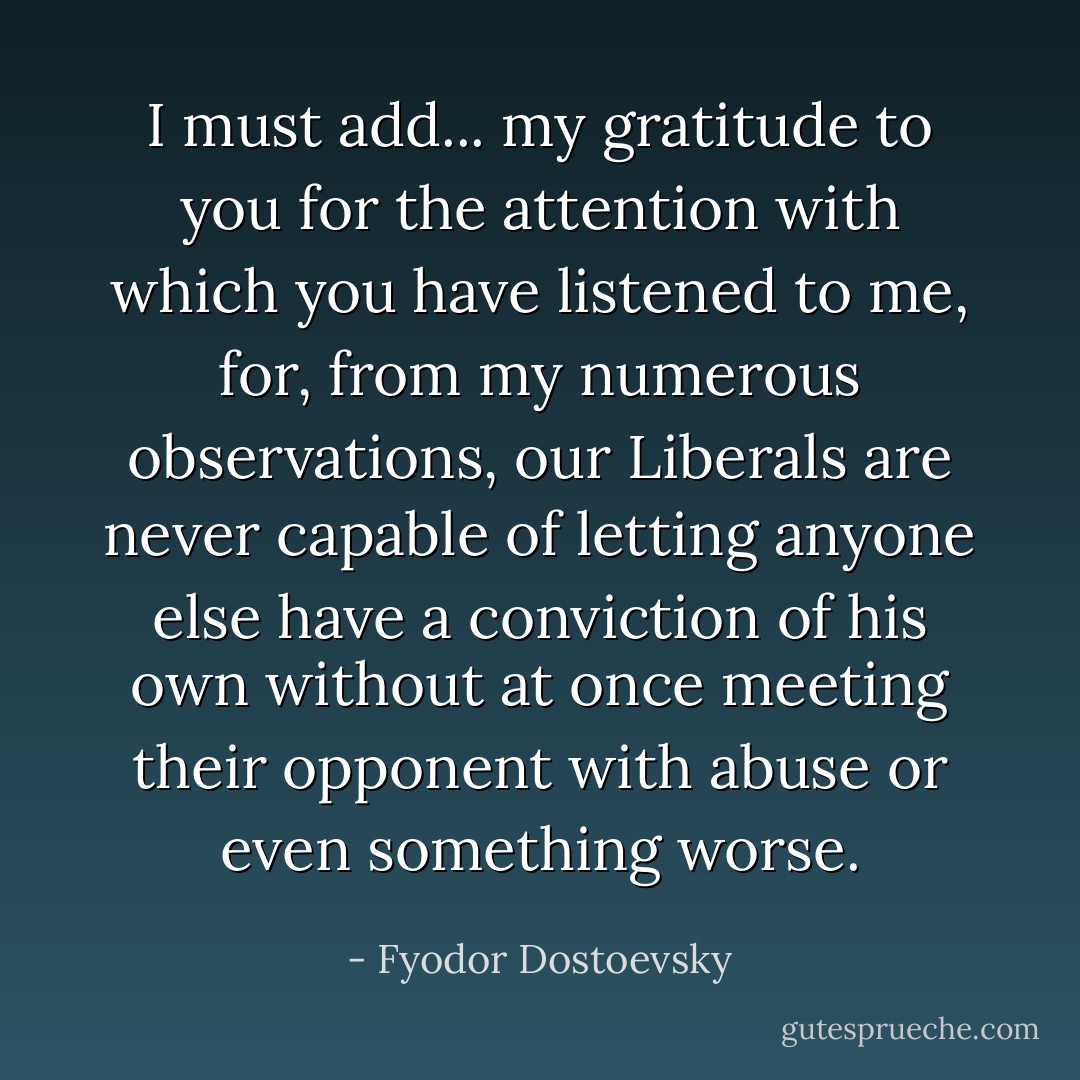 I must add... my gratitude to you for the attention with which you have listened to me, for, from my numerous observations, our Liberals are never capable of letting anyone else have a conviction of his own without at once meeting their opponent with abuse or even something worse. - Fyodor Dostoevsky