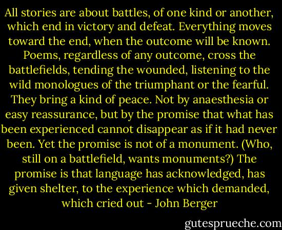All stories are about battles, of one kind or another, which end in victory and defeat. Everything moves toward the end, when the outcome will be known. Poems, regardless of any outcome, cross the battlefields, tending the wounded, listening to the wild monologues of the triumphant or the fearful. They bring a kind of peace. Not by anaesthesia or easy reassurance, but by the promise that what has been experienced cannot disappear as if it had never been. Yet the promise is not of a monument. (Who, still on a battlefield, wants monuments?) The promise is that language has acknowledged, has given shelter, to the experience which demanded, which cried out - John Berger
