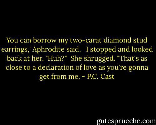 You can borrow my two-carat diamond stud earrings," Aphrodite said. <br /><br />I stopped and looked back at her. "Huh?"<br /><br />She shrugged. "That's as close to a declaration of love as you're gonna get from me. - P.C. Cast