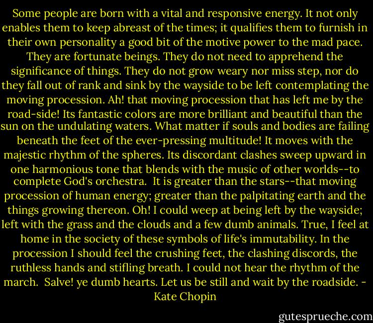 Some people are born with a vital and responsive energy. It not only enables them to keep abreast of the times; it qualifies them to furnish in their own personality a good bit of the motive power to the mad pace. They are fortunate beings. They do not need to apprehend the significance of things. They do not grow weary nor miss step, nor do they fall out of rank and sink by the wayside to be left contemplating the moving procession.<br />Ah! that moving procession that has left me by the road-side! Its fantastic colors are more brilliant and beautiful than the sun on the undulating waters. What matter if souls and bodies are failing beneath the feet of the ever-pressing multitude! It moves with the majestic rhythm of the spheres. Its discordant clashes sweep upward in one harmonious tone that blends with the music of other worlds--to complete God's orchestra.<br /><br />It is greater than the stars--that moving procession of human energy; greater than the palpitating earth and the things growing thereon. Oh! I could weep at being left by the wayside; left with the grass and the clouds and a few dumb animals. True, I feel at home in the society of these symbols of life's immutability. In the procession I should feel the crushing feet, the clashing discords, the ruthless hands and stifling breath. I could not hear the rhythm of the march.<br /><br />Salve! ye dumb hearts. Let us be still and wait by the roadside. - Kate Chopin