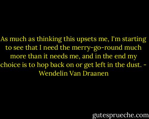 As much as thinking this upsets me, I'm starting to see that I need the merry-go-round much more than it needs me, and in the end my choice is to hop back on or get left in the dust. - Wendelin Van Draanen