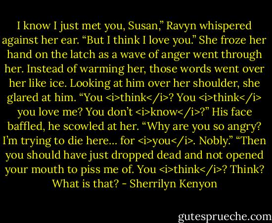 I know I just met you, Susan,” Ravyn whispered against her ear. “But I think I love you.”<br />She froze her hand on the latch as a wave of anger went through her. Instead of warming her, those words went over her like ice. Looking at him over her shoulder, she glared at him. “You <i>think</i>? You <i>think</i> you love me? You don’t <i>know</i>?”<br />His face baffled, he scowled at her. “Why are you so angry? I’m trying to die here… for <i>you</i>. Nobly.”<br />“Then you should have just dropped dead and not opened your mouth to piss me of. You <i>think</i>? Think? What is that? - Sherrilyn Kenyon