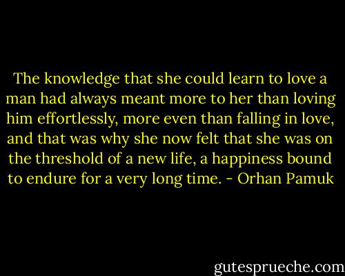 The knowledge that she could learn to love a man had always meant more to her than loving him effortlessly, more even than falling in love, and that was why she now felt that she was on the threshold of a new life, a happiness bound to endure for a very long time. - Orhan Pamuk