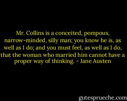 Mr. Collins is a conceited, pompous, narrow-minded, silly man; you know he is, as well as I do; and you must feel, as well as I do, that the woman who married him cannot have a proper way of thinking. - Jane Austen