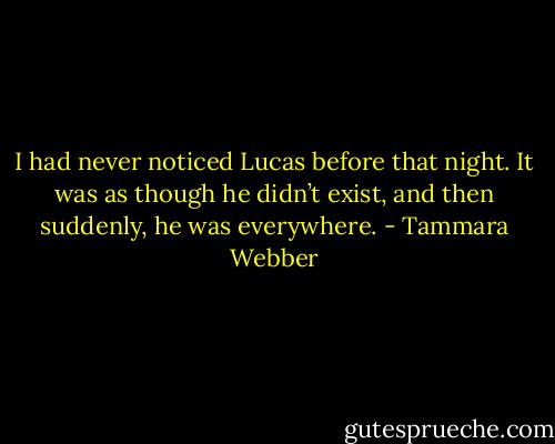 I had never noticed Lucas before that night. It was as though he<br />didn’t exist, and then suddenly, he was everywhere. - Tammara Webber