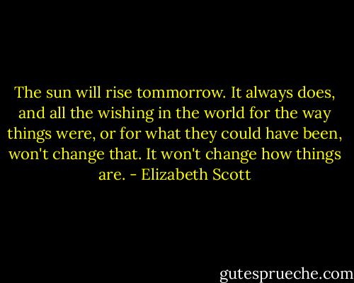 The sun will rise tommorrow. It always does, and all the wishing in the world for the way things were, or for what they could have been, won't change that. It won't change how things are. - Elizabeth Scott