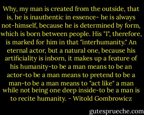 Why, my man is created from the outside, that is, he is inauthentic in essence- he is always not-himself, because he is determined by form, which is born between people. His "I", therefore, is marked for him in that "interhumanity." An eternal actor, but a natural one, because his artificiality is inborn, it makes up a feature of his humanity-to be a man means to be an actor-to be a man means to pretend to be a man-to be a man means to "act like" a man while not being one deep inside-to be a man is to recite humanity. - Witold Gombrowicz