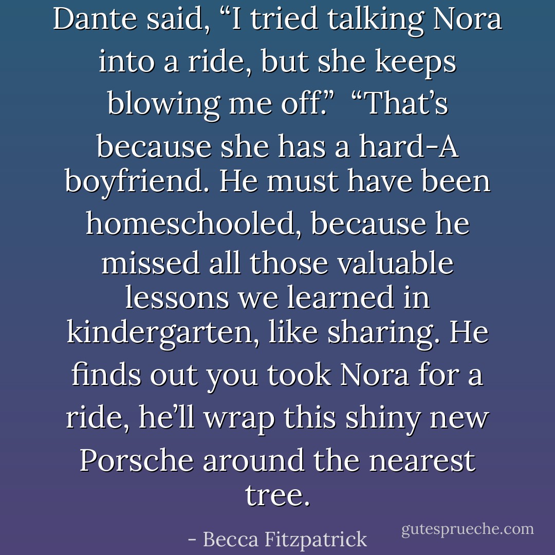 Dante said, “I tried talking Nora into a ride, but she keeps blowing me off.”<br /><br />“That’s because she has a hard-A boyfriend. He must have been<br />homeschooled, because he missed all those valuable lessons we learned in kindergarten, like sharing. He finds out you took Nora for a ride, he’ll wrap this shiny new Porsche around the nearest tree. - Becca Fitzpatrick