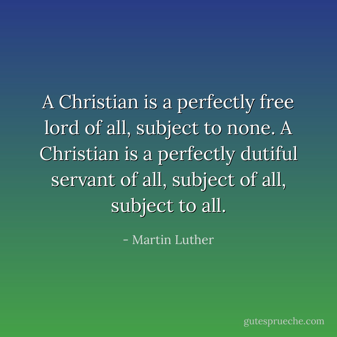 A Christian is a perfectly free lord of all, subject to none. A Christian is a perfectly dutiful servant of all, subject of all, subject to all. - Martin Luther