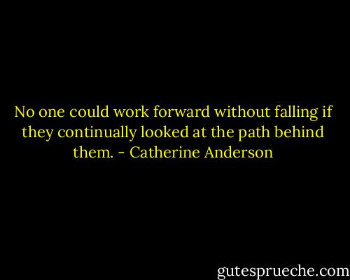 No one could work forward without falling if they continually looked at the path behind them. - Catherine Anderson