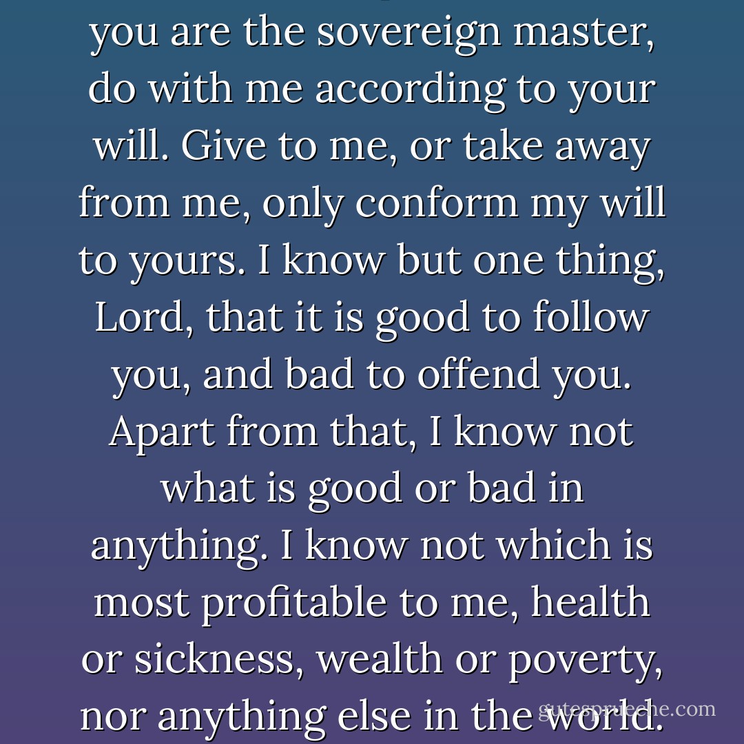 I ask you neither for health nor for sickness, for life nor for death; but that you may dispose of my health and my sickness, my life and my death, for your glory ... You alone know what is expedient for me; you are the sovereign master, do with me according to your will. Give to me, or take away from me, only conform my will to yours. I know but one thing, Lord, that it is good to follow you, and bad to offend you. Apart from that, I know not what is good or bad in anything. I know not which is most profitable to me, health or sickness, wealth or poverty, nor anything else in the world. That discernment is beyond the power of men or angels, and is hidden among the secrets of your providence, which I adore, but do not seek to fathom. - Blaise Pascal