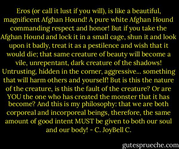 Eros (or call it lust if you will), is like a beautiful, magnificent Afghan Hound! A pure white Afghan Hound commanding respect and honor! But if you take the Afghan Hound and lock it in a small cage, shun it and look upon it badly, treat it as a pestilence and wish that it would die; that same creature of beauty will become a vile, unrepentant, dark creature of the shadows! Untrusting, hidden in the corner, aggressive... something that will harm others and yourself! But is this the nature of the creature, is this the fault of the creature? Or are YOU the one who has created the monster that it has become? And this is my philosophy: that we are both corporeal and incorporeal beings, therefore, the same amount of good intent MUST be given to both our soul and our body! - C. JoyBell C.