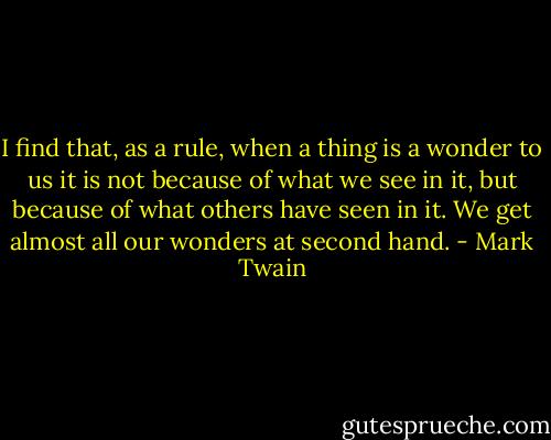 I find that, as a rule, when a thing is a wonder to us it is not because of what we see in it, but because of what others have seen in it. We get almost all our wonders at second hand. - Mark Twain