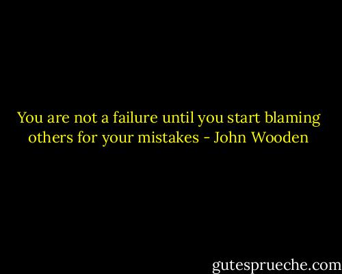 You are not a failure until you start blaming others for your mistakes - John Wooden