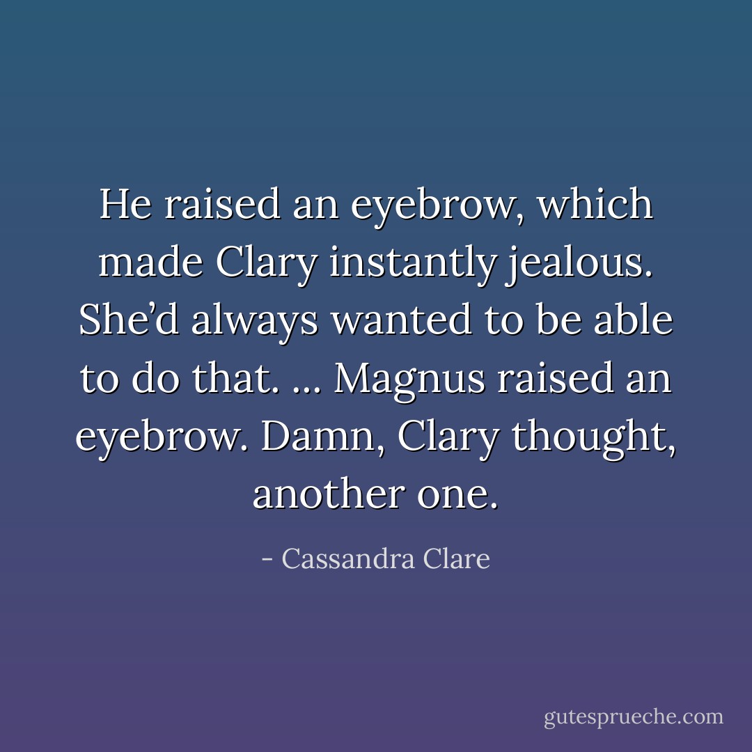 He raised an eyebrow, which made Clary instantly jealous. She’d always wanted to be able to do that.<br />...<br />Magnus raised an eyebrow. Damn, Clary thought, another one. - Cassandra Clare