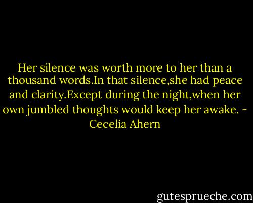 Her silence was worth more to her than a thousand words.In that silence,she had peace and clarity.Except during the night,when her own jumbled thoughts would keep her awake. - Cecelia Ahern