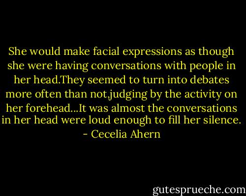 She would make facial expressions as though she were having conversations with people in her head.They seemed to turn into debates more often than not,judging by the activity on her forehead...It was almost the conversations in her head were loud enough to fill her silence. - Cecelia Ahern
