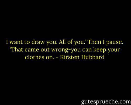 I want to draw you. All of you.' Then I pause. 'That came out wrong-you can keep your clothes on. - Kirsten Hubbard