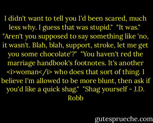 I didn't want to tell you I'd been scared, much less why. I guess that was stupid."<br /><br />"It was."<br /><br />"Aren't you supposed to say something like 'no, it wasn't. Blah, blah, support, stroke, let me get you some chocolate'?"<br /><br />"You haven't red the marriage handbook's footnotes. It's another <i>woman</i> who does that sort of thing. I believe I'm allowed to be more blunt, then ask if you'd like a quick shag."<br /><br />"Shag yourself - J.D. Robb