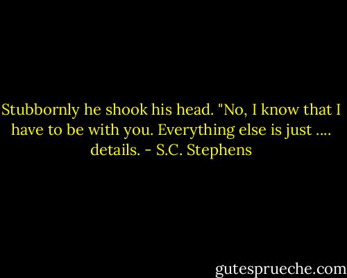 Stubbornly he shook his head. "No, I know that I have to be with you. Everything else is just .... details. - S.C. Stephens