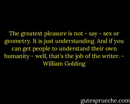 The greatest pleasure is not - say - sex or geometry. It is just understanding. And if you can get people to understand their own humanity - well, that's the job of the writer. - William Golding