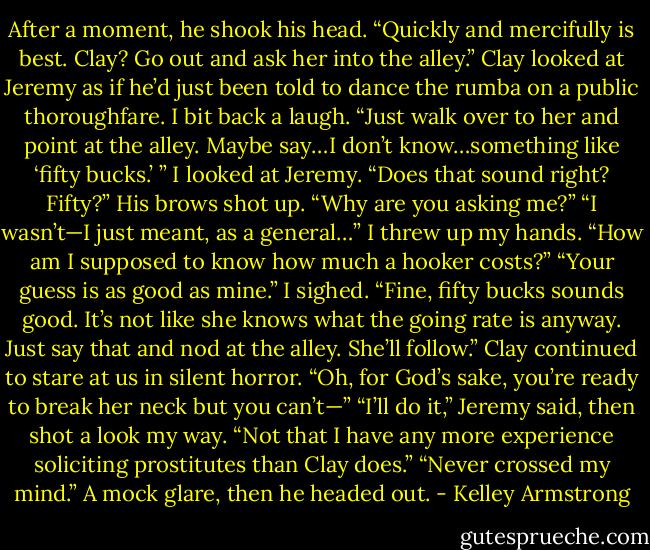 After a moment, he shook his head. “Quickly and mercifully is best. Clay? Go out and ask her into the alley.”<br />Clay looked at Jeremy as if he’d just been told to dance the rumba on a public thoroughfare.<br />I bit back a laugh. “Just walk over to her and point at the alley. Maybe say…I don’t know…something like ‘fifty bucks.’ ” I looked at Jeremy. “Does that sound right? Fifty?”<br />His brows shot up. “Why are you asking me?”<br />“I wasn’t—I just meant, as a general…” I threw up my hands. “How am I supposed to know how much a hooker costs?”<br />“Your guess is as good as mine.”<br />I sighed. “Fine, fifty bucks sounds good. It’s not like she knows what the going rate is anyway. Just say<br />that and nod at the alley. She’ll follow.”<br />Clay continued to stare at us in silent horror.<br />“Oh, for God’s sake, you’re ready to break her neck but you can’t—”<br />“I’ll do it,” Jeremy said, then shot a look my way. “Not that I have any more experience soliciting prostitutes than Clay does.”<br />“Never crossed my mind.”<br />A mock glare, then he headed out. - Kelley Armstrong