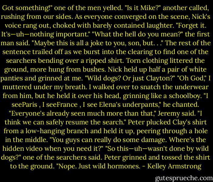 Got something!" one of the men yelled.<br />"Is it Mike?" another called, rushing from our sides.<br />As everyone converged on the scene, Nick's voice rang out, choked with barely contained<br />laughter. "Forget it. It's—uh—nothing important."<br />"What the hell do you mean?" the first man said. "Maybe this is all a joke to you, son, but. . ."<br />The rest of the sentence trailed off as we burst into the clearing to find one of the searchers<br />bending over a ripped shirt. Torn clothing littered the ground, more hung from bushes. Nick held<br />up half a pair of white panties and grinned at me.<br />"Wild dogs? Or just Clayton?"<br />"Oh God," I muttered under my breath.<br />I walked over to snatch the underwear from him, but he held it over his head, grinning like a<br />schoolboy.<br />"I seeParis , I seeFrance , I see Elena's underpants," he chanted.<br />"Everyone's already seen much more than that," Jeremy said. "I think we can safely resume the<br />search."<br />Peter plucked Clay's shirt from a low-hanging branch and held it up, peering through a hole in<br />the middle. "You guys can really do some damage. Where's the hidden video when you need it?"<br />"So this—uh—wasn't done by wild dogs?" one of the searchers said.<br />Peter grinned and tossed the shirt to the ground. "Nope. Just wild hormones. - Kelley Armstrong