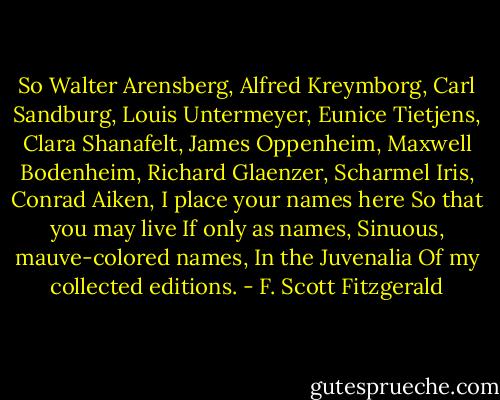 So<br />Walter Arensberg,<br />Alfred Kreymborg,<br />Carl Sandburg,<br />Louis Untermeyer,<br />Eunice Tietjens,<br />Clara Shanafelt,<br />James Oppenheim,<br />Maxwell Bodenheim,<br />Richard Glaenzer,<br />Scharmel Iris,<br />Conrad Aiken,<br />I place your names here<br />So that you may live<br />If only as names,<br />Sinuous, mauve-colored names,<br />In the Juvenalia<br />Of my collected editions. - F. Scott Fitzgerald