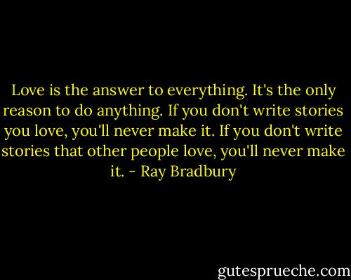 Love is the answer to everything. It's the only reason to do anything. If you don't write stories you love, you'll never make it. If you don't write stories that other people love, you'll never make it. - Ray Bradbury