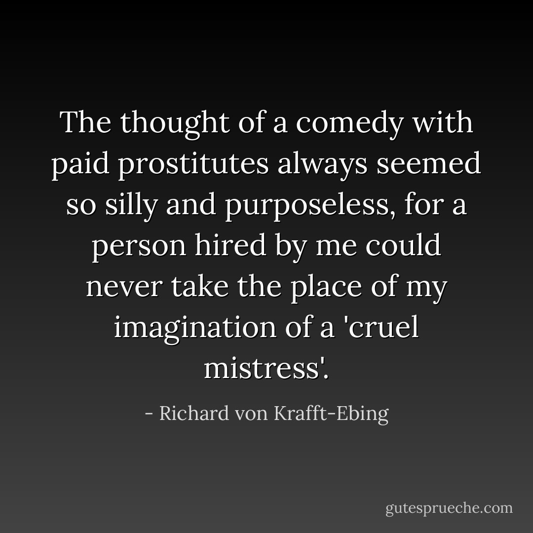 The thought of a comedy with paid prostitutes always seemed so silly and purposeless, for a person hired by me could never take the place of my imagination of a 'cruel mistress'. - Richard von Krafft-Ebing