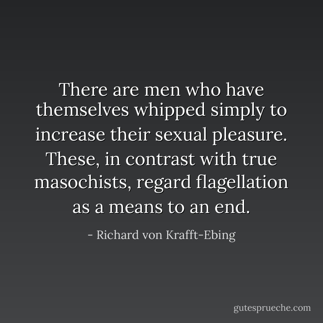 There are men who have themselves whipped simply to increase their sexual pleasure. These, in contrast with true masochists, regard flagellation as a means to an end. - Richard von Krafft-Ebing