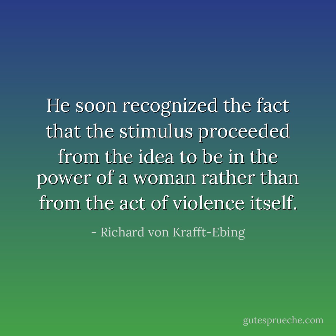 He soon recognized the fact that the stimulus proceeded from the idea to be in the power of a woman rather than from the act of violence itself. - Richard von Krafft-Ebing