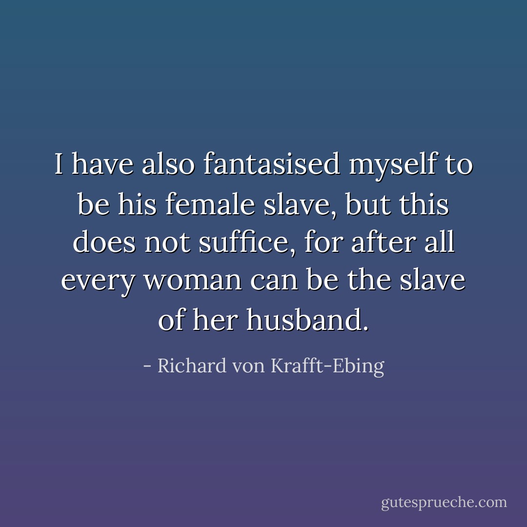 I have also fantasised myself to be his female slave, but this does not suffice, for after all every woman can be the slave of her husband. - Richard von Krafft-Ebing