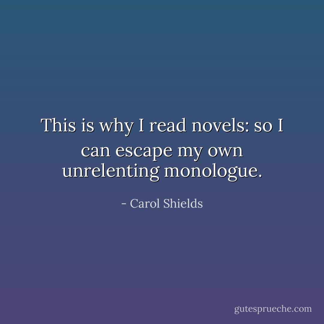 This is why I read novels: so I can escape my own unrelenting monologue. - Carol Shields
