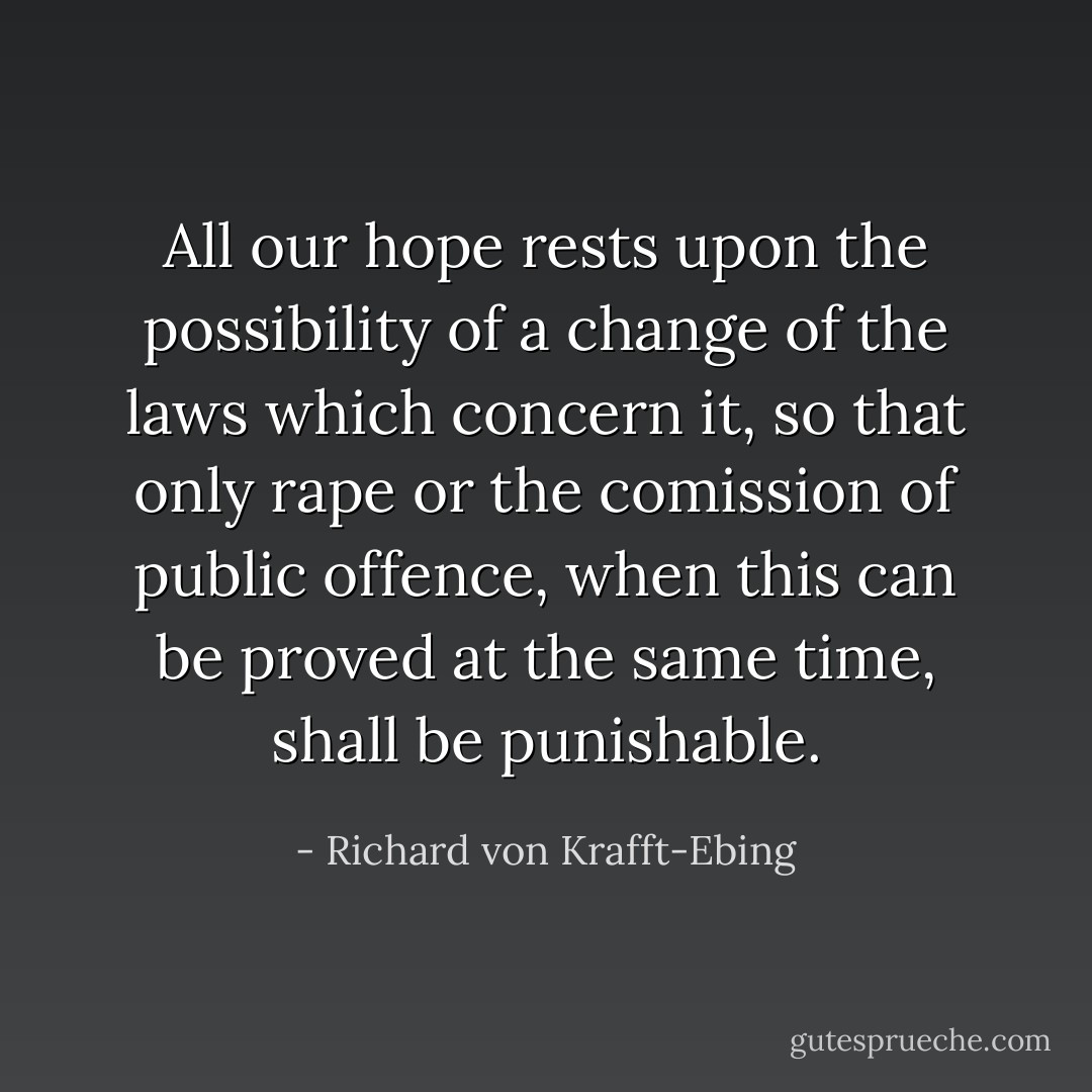 All our hope rests upon the possibility of a change of the laws which concern it, so that only rape or the comission of public offence, when this can be proved at the same time, shall be punishable. - Richard von Krafft-Ebing