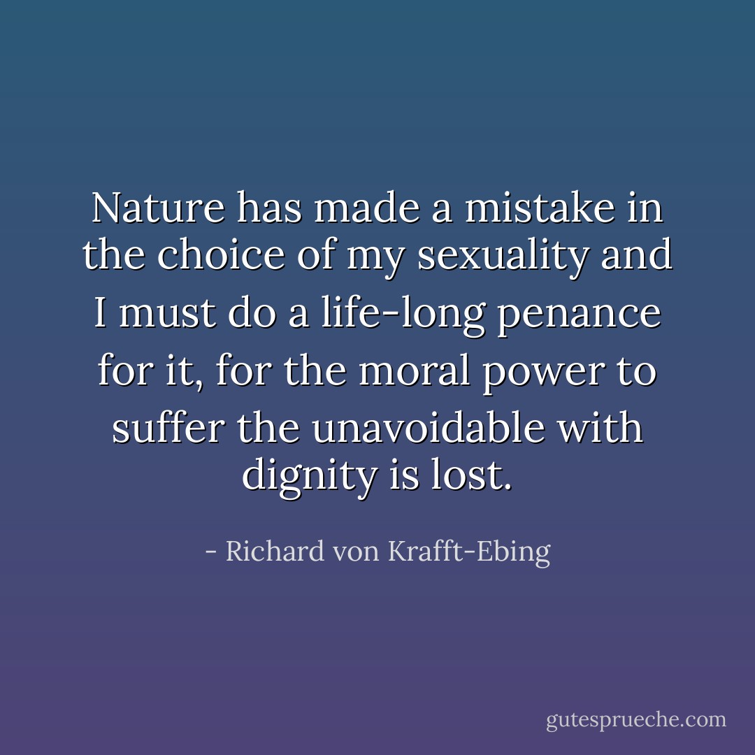 Nature has made a mistake in the choice of my sexuality and I must do a life-long penance for it, for the moral power to suffer the unavoidable with dignity is lost. - Richard von Krafft-Ebing