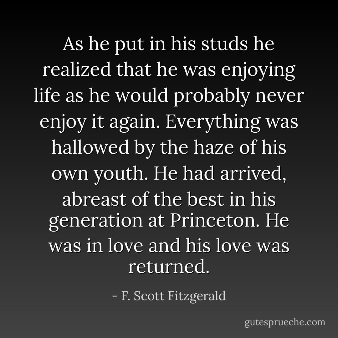 As he put in his studs he realized that he was enjoying life as he would probably never enjoy it again. Everything was hallowed by the haze of his own youth. He had arrived, abreast of the best in his generation at Princeton. He was in love and his love was returned. - F. Scott Fitzgerald