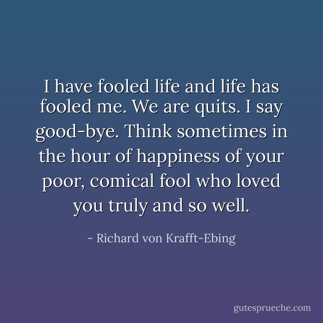 I have fooled life and life has fooled me. We are quits. I say good-bye. Think sometimes in the hour of happiness of your poor, comical fool who loved you truly and so well. - Richard von Krafft-Ebing