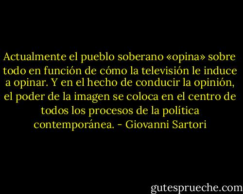 Actualmente el pueblo soberano «opina» sobre todo en función de cómo la televisión le induce a opinar. Y en el hecho de conducir la opinión, el poder de la imagen se coloca en el centro de todos los procesos de la política contemporánea. - Giovanni Sartori