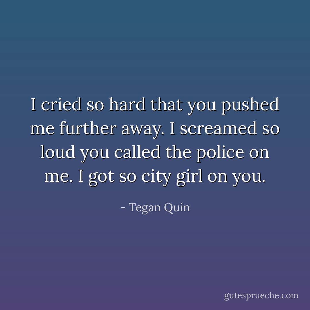 I cried so hard that you pushed me further away. I screamed so loud you called the police on me. I got so city girl on you. - Tegan Quin