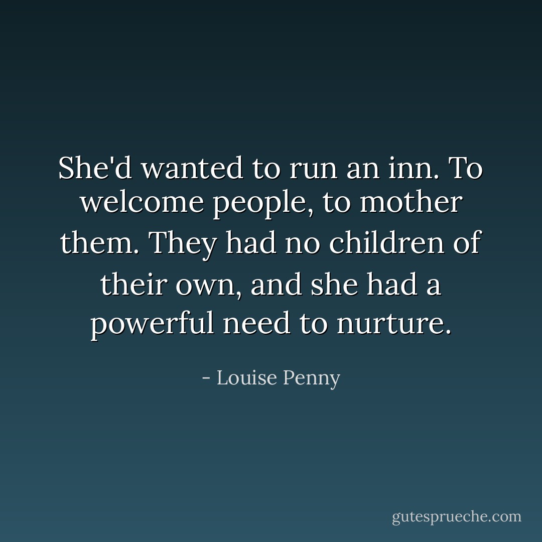 She'd wanted to run an inn. To welcome people, to mother them. They had no children of their own, and she had a powerful need to nurture. - Louise Penny