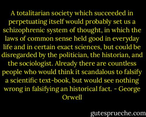 A totalitarian society which succeeded in perpetuating itself would probably set us a schizophrenic system of thought, in which the laws of common sense held good in everyday life and in certain exact sciences, but could be disregarded by the politician, the historian, and the sociologist. Already there are countless people who would think it scandalous to falsify a scientific text-book, but would see nothing wrong in falsifying an historical fact. - George Orwell