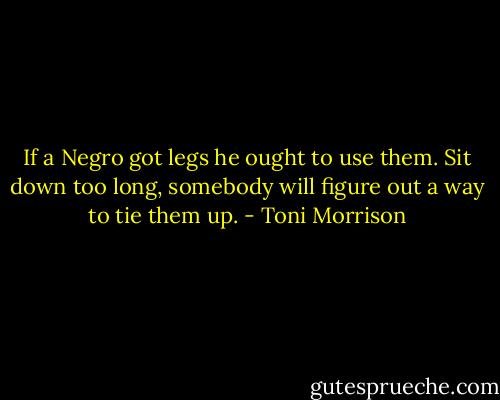 If a Negro got legs he ought to use them. Sit down too long, somebody will figure out a way to tie them up. - Toni Morrison