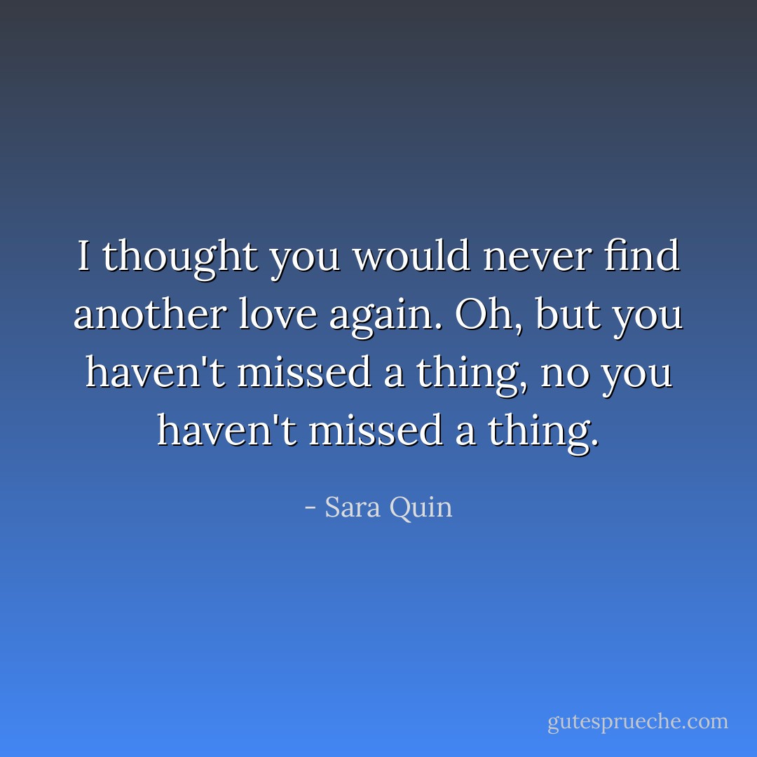 I thought you would never find another love again. Oh, but you haven't missed a thing, no you haven't missed a thing. - Sara Quin